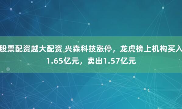 股票配资越大配资 兴森科技涨停，龙虎榜上机构买入1.65亿元，卖出1.57亿元