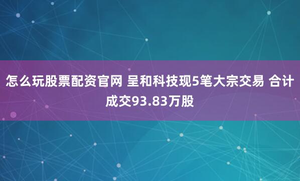 怎么玩股票配资官网 呈和科技现5笔大宗交易 合计成交93.83万股