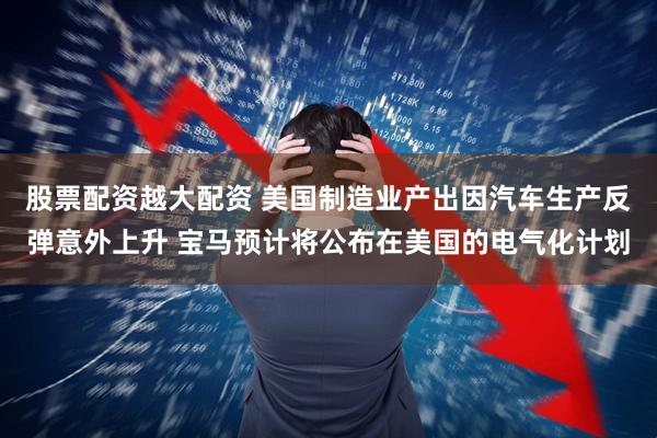 股票配资越大配资 美国制造业产出因汽车生产反弹意外上升 宝马预计将公布在美国的电气化计划