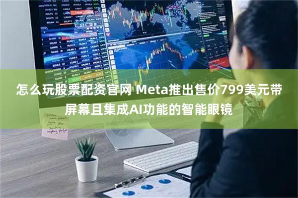 怎么玩股票配资官网 Meta推出售价799美元带屏幕且集成AI功能的智能眼镜