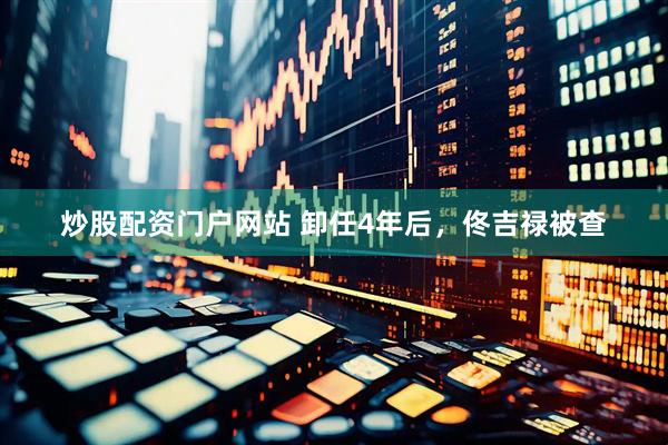 炒股配资门户网站 卸任4年后，佟吉禄被查