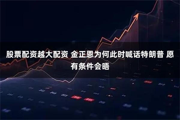 股票配资越大配资 金正恩为何此时喊话特朗普 愿有条件会晤