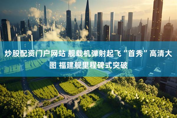 炒股配资门户网站 舰载机弹射起飞“首秀”高清大图 福建舰里程碑式突破