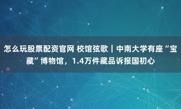 怎么玩股票配资官网 校馆弦歌｜中南大学有座“宝藏”博物馆，1.4万件藏品诉报国初心