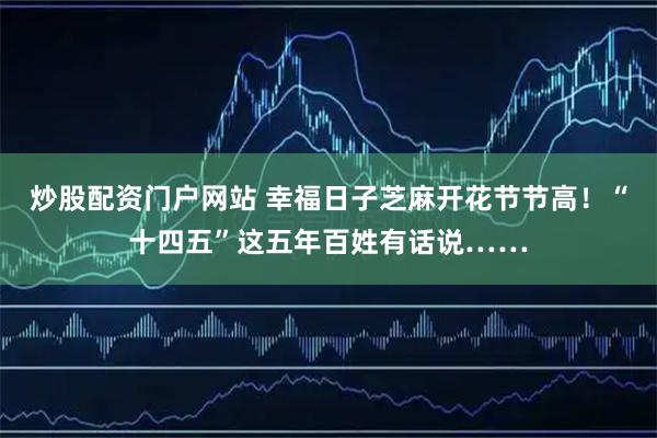 炒股配资门户网站 幸福日子芝麻开花节节高！“十四五”这五年百姓有话说……